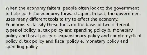 When the economy falters, people often look to the government to help push the economy forward again. In fact, the government uses many different tools to try to effect the economy. Economists classify these tools on the basis of two different types of policy: a. tax policy and spending policy b. monetary policy and fiscal policy c. expansionary policy and countercyclical policy d. tax policy and fiscal policy e. monetary policy and spending policy