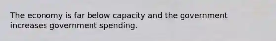 The economy is far below capacity and the government increases government spending.