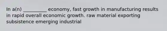 In a(n) __________ economy, fast growth in manufacturing results in rapid overall economic growth. raw material exporting subsistence emerging industrial