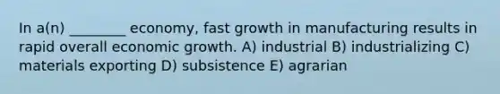 In a(n) ________ economy, fast growth in manufacturing results in rapid overall economic growth. A) industrial B) industrializing C) materials exporting D) subsistence E) agrarian