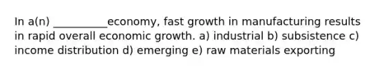 In​ a(n) __________economy, fast growth in manufacturing results in rapid overall economic growth. a) industrial b) subsistence c) income distribution d) emerging e) raw materials exporting