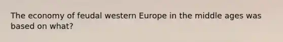 The economy of feudal western Europe in the middle ages was based on what?