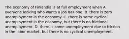 The economy of Finlandia is at full employment when A. everyone looking who wants a job has one. B. there is zero unemployment in the economy. C. there is some cyclical unemployment in the​ economy, but there is no frictional unemployment. D. there is some unemployment due to friction in the labor​ market, but there is no cyclical unemployment.