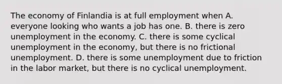 The economy of Finlandia is at full employment when A. everyone looking who wants a job has one. B. there is zero unemployment in the economy. C. there is some cyclical unemployment in the​ economy, but there is no frictional unemployment. D. there is some unemployment due to friction in the labor​ market, but there is no cyclical unemployment.