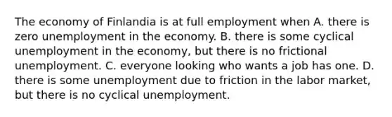 The economy of Finlandia is at full employment when A. there is zero unemployment in the economy. B. there is some cyclical unemployment in the​ economy, but there is no frictional unemployment. C. everyone looking who wants a job has one. D. there is some unemployment due to friction in the labor​ market, but there is no cyclical unemployment.