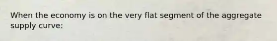 When the economy is on the very flat segment of the aggregate supply curve: