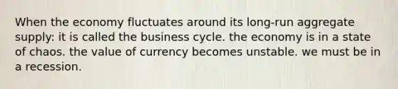 When the economy fluctuates around its long-run aggregate supply: it is called the business cycle. the economy is in a state of chaos. the value of currency becomes unstable. we must be in a recession.