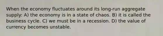 When the economy fluctuates around its long-run aggregate supply: A) the economy is in a state of chaos. B) it is called the business cycle. C) we must be in a recession. D) the value of currency becomes unstable.