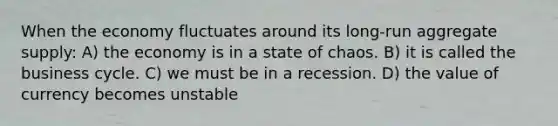 When the economy fluctuates around its long-run aggregate supply: A) the economy is in a state of chaos. B) it is called the business cycle. C) we must be in a recession. D) the value of currency becomes unstable