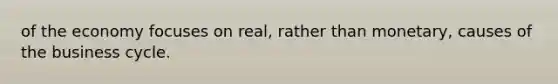 of the economy focuses on real, rather than monetary, causes of the business cycle.