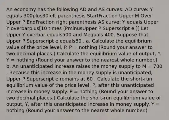 An economy has the following AD and AS​ curves: AD​ curve: Y equals 300plus30left parenthesis StartFraction Upper M Over Upper P EndFraction right parenthesis AS​ curve: Y equals Upper Y overbarplus​[10 times ​(PminusUpper P Superscript e ​)] Let Upper Y overbar equals500 and Mequals 400. Suppose that Upper P Superscript e equals60 . a. Calculate the equilibrium value of the price​ level, P. P​ = nothing ​(Round your answer to two decimal places.​) Calculate the equilibrium value of​ output, Y. Y​ = nothing ​(Round your answer to the nearest whole number.​) b. An unanticipated increase raises the money supply to M​ = 700 . Because this increase in the money supply is​ unanticipated, Upper P Superscript e remains at 60 . Calculate the​ short-run equilibrium value of the price​ level, P​, after this unanticipated increase in money supply. P​ = nothing ​(Round your answer to two decimal places.​) Calculate the​ short-run equilibrium value of​ output, Y​, after this unanticipated increase in money supply. Y​ = nothing ​(Round your answer to the nearest whole number.​)