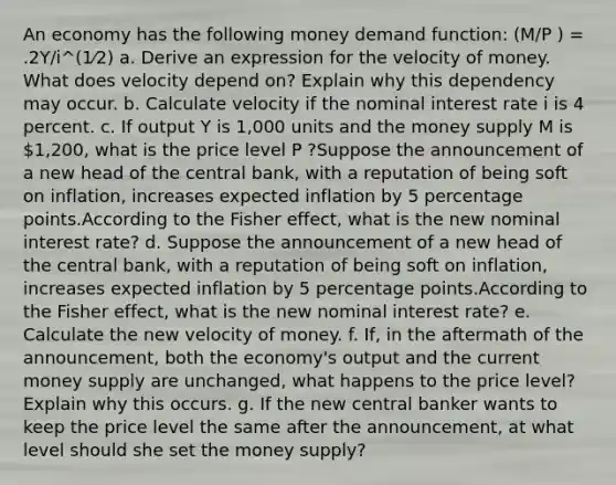 An economy has the following money demand function: (M/P ) = .2Y/i^(1⁄2) a. Derive an expression for the velocity of money. What does velocity depend on? Explain why this dependency may occur. b. Calculate velocity if the nominal interest rate i is 4 percent. c. If output Y is 1,000 units and the money supply M is 1,200, what is the price level P ?Suppose the announcement of a new head of the central bank, with a reputation of being soft on inflation, increases expected inflation by 5 percentage points.According to the Fisher effect, what is the new nominal interest rate? d. Suppose the announcement of a new head of the central bank, with a reputation of being soft on inflation, increases expected inflation by 5 percentage points.According to the Fisher effect, what is the new nominal interest rate? e. Calculate the new velocity of money. f. If, in the aftermath of the announcement, both the economy's output and the current money supply are unchanged, what happens to the price level? Explain why this occurs. g. If the new central banker wants to keep the price level the same after the announcement, at what level should she set the money supply?