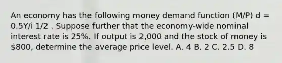 An economy has the following money demand function (M/P) d = 0.5Y/i 1/2 . Suppose further that the economy-wide nominal interest rate is 25%. If output is 2,000 and the stock of money is 800, determine the average price level. A. 4 B. 2 C. 2.5 D. 8