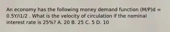 An economy has the following money demand function (M/P)d = 0.5Y/i1/2 . What is the velocity of circulation if the nominal interest rate is 25%? A. 20 B. 25 C. 5 D. 10