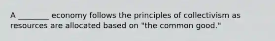 A ________ economy follows the principles of collectivism as resources are allocated based on "the common good."