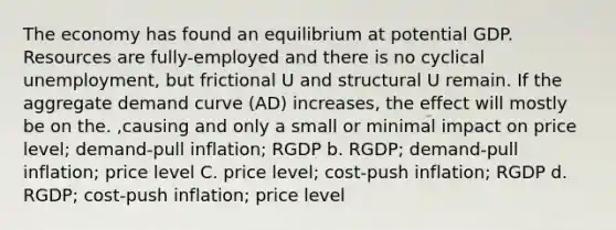 The economy has found an equilibrium at potential GDP. Resources are fully-employed and there is no cyclical unemployment, but frictional U and structural U remain. If the aggregate demand curve (AD) increases, the effect will mostly be on the. ,causing and only a small or minimal impact on price level; demand-pull inflation; RGDP b. RGDP; demand-pull inflation; price level C. price level; cost-push inflation; RGDP d. RGDP; cost-push inflation; price level