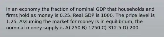 In an economy the fraction of nominal GDP that households and firms hold as money is 0.25. Real GDP is 1000. The price level is 1.25. Assuming the market for money is in equilibrium, the nominal money supply is A) 250 B) 1250 C) 312.5 D) 200