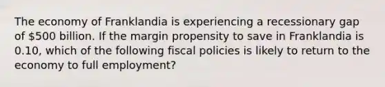 The economy of Franklandia is experiencing a recessionary gap of 500 billion. If the margin propensity to save in Franklandia is 0.10, which of the following fiscal policies is likely to return to the economy to full employment?