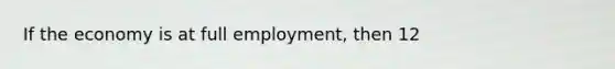 If the economy is at full employment, then 12