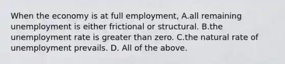 When the economy is at full​ employment, A.all remaining unemployment is either frictional or structural. B.the unemployment rate is greater than zero. C.the natural rate of unemployment prevails. D. All of the above.