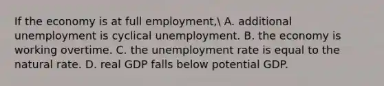 If the economy is at full employment​, A. additional unemployment is cyclical unemployment. B. the economy is working overtime. C. the <a href='https://www.questionai.com/knowledge/kh7PJ5HsOk-unemployment-rate' class='anchor-knowledge'>unemployment rate</a> is equal to the natural rate. D. real GDP falls below potential GDP.