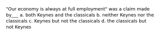 "Our economy is always at full employment" was a claim made by___ a. both Keynes and the classicals b. neither Keynes nor the classicals c. Keynes but not the classicals d. the classicals but not Keynes