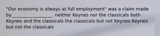 "Our economy is always at full employment" was a claim made by__________________. neither Keynes nor the classicals both Keynes and the classicals the classicals but not Keynes Keynes but not the classicals