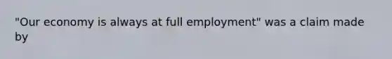 "Our economy is always at full employment" was a claim made by