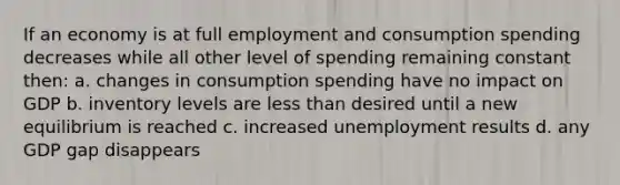 If an economy is at full employment and consumption spending decreases while all other level of spending remaining constant then: a. changes in consumption spending have no impact on GDP b. inventory levels are <a href='https://www.questionai.com/knowledge/k7BtlYpAMX-less-than' class='anchor-knowledge'>less than</a> desired until a new equilibrium is reached c. increased unemployment results d. any GDP gap disappears