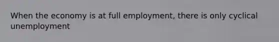 When the economy is at full employment, there is only cyclical unemployment