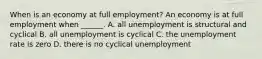 When is an economy at full​ employment? An economy is at full employment when​ ______. A. all unemployment is structural and cyclical B. all unemployment is cyclical C. the unemployment rate is zero D. there is no cyclical unemployment