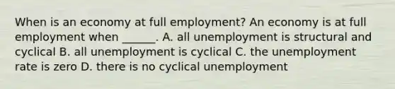 When is an economy at full​ employment? An economy is at full employment when​ ______. A. all unemployment is structural and cyclical B. all unemployment is cyclical C. the <a href='https://www.questionai.com/knowledge/kh7PJ5HsOk-unemployment-rate' class='anchor-knowledge'>unemployment rate</a> is zero D. there is no cyclical unemployment