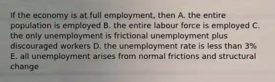 If the economy is at full employment, then A. the entire population is employed B. the entire labour force is employed C. the only unemployment is frictional unemployment plus discouraged workers D. the unemployment rate is less than 3% E. all unemployment arises from normal frictions and structural change