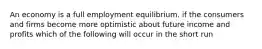 An economy is a full employment equilibrium. if the consumers and firms become more optimistic about future income and profits which of the following will occur in the short run