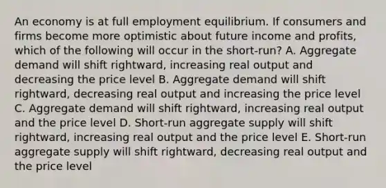 An economy is at full employment equilibrium. If consumers and firms become more optimistic about future income and profits, which of the following will occur in the short-run? A. Aggregate demand will shift rightward, increasing real output and decreasing the price level B. Aggregate demand will shift rightward, decreasing real output and increasing the price level C. Aggregate demand will shift rightward, increasing real output and the price level D. Short-run aggregate supply will shift rightward, increasing real output and the price level E. Short-run aggregate supply will shift rightward, decreasing real output and the price level