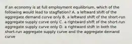 If an economy is at full employment equilibrium, which of the following would lead to stagflation? A. a leftward shift of the aggregate demand curve only B. a leftward shift of the short-run aggregate supply curve only C. a rightward shift of the short-run aggregate supply curve only D. a rightward shift in both the short-run aggregate supply curve and the aggregate demand curve