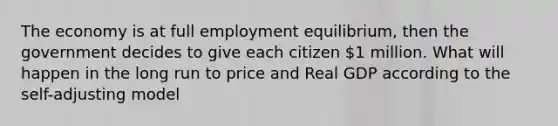 The economy is at full employment equilibrium, then the government decides to give each citizen 1 million. What will happen in the long run to price and Real GDP according to the self-adjusting model