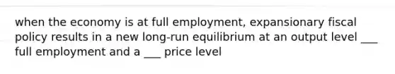 when the economy is at full​ employment, expansionary fiscal policy results in a new long-run equilibrium at an output level ___ full employment and a ___ price level