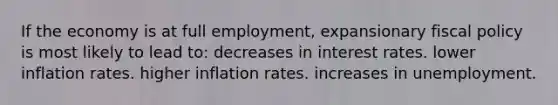 If the economy is at full employment, expansionary fiscal policy is most likely to lead to: decreases in interest rates. lower inflation rates. higher inflation rates. increases in unemployment.