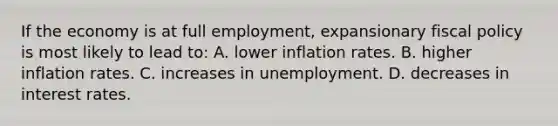 If the economy is at full employment, expansionary fiscal policy is most likely to lead to: A. lower inflation rates. B. higher inflation rates. C. increases in unemployment. D. decreases in interest rates.