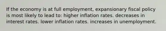 If the economy is at full employment, expansionary fiscal policy is most likely to lead to: higher inflation rates. decreases in interest rates. lower inflation rates. increases in unemployment.