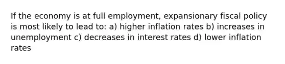 If the economy is at full employment, expansionary fiscal policy is most likely to lead to: a) higher inflation rates b) increases in unemployment c) decreases in interest rates d) lower inflation rates