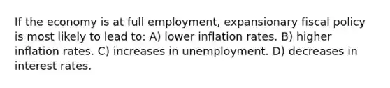 If the economy is at full employment, expansionary fiscal policy is most likely to lead to: A) lower inflation rates. B) higher inflation rates. C) increases in unemployment. D) decreases in interest rates.