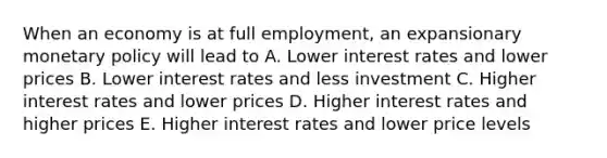 When an economy is at full employment, an expansionary monetary policy will lead to A. Lower interest rates and lower prices B. Lower interest rates and less investment C. Higher interest rates and lower prices D. Higher interest rates and higher prices E. Higher interest rates and lower price levels