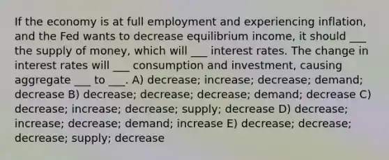 If the economy is at full employment and experiencing inflation, and the Fed wants to decrease equilibrium income, it should ___ the supply of money, which will ___ interest rates. The change in interest rates will ___ consumption and investment, causing aggregate ___ to ___. A) decrease; increase; decrease; demand; decrease B) decrease; decrease; decrease; demand; decrease C) decrease; increase; decrease; supply; decrease D) decrease; increase; decrease; demand; increase E) decrease; decrease; decrease; supply; decrease