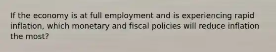 If the economy is at full employment and is experiencing rapid inflation, which monetary and fiscal policies will reduce inflation the most?