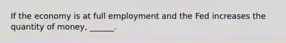 If the economy is at full employment and the Fed increases the quantity of​ money, ______.