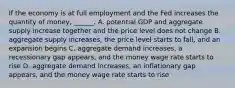 If the economy is at full employment and the Fed increases the quantity of​ money, ______. A. potential GDP and aggregate supply increase together and the price level does not change B. aggregate supply​ increases, the price level starts to​ fall, and an expansion begins C. aggregate demand​ increases, a recessionary gap​ appears, and the money wage rate starts to rise D. aggregate demand​ increases, an inflationary gap​ appears, and the money wage rate starts to rise