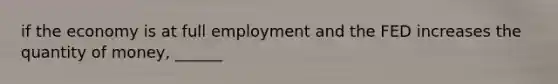 if the economy is at full employment and the FED increases the quantity of money, ______