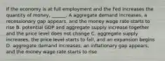 If the economy is at full employment and the Fed increases the quantity of​ money, ______. A aggregate demand​ increases, a recessionary gap​ appears, and the money wage rate starts to rise B. potential GDP and aggregate supply increase together and the price level does not change C. aggregate supply​ increases, the price level starts to​ fall, and an expansion begins D. aggregate demand​ increases, an inflationary gap​ appears, and the money wage rate starts to rise